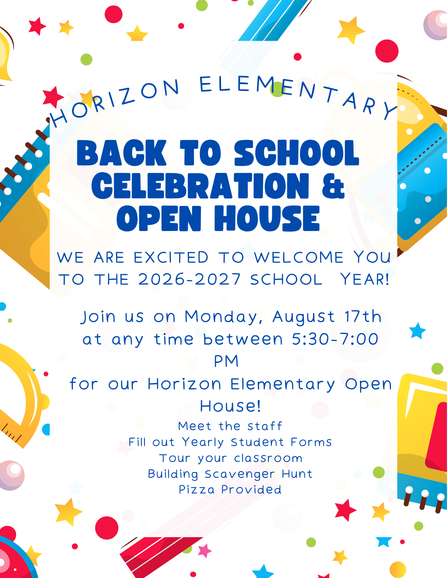 Back-to-School Celebration and Open House. We are excited to welcome you to the 2026-27 school year. Join us on Monday, August 17 between 5:30 - 7:00 p.m. Meet the staff, fill out annual student information forms, participate in a scavenger hunt and eat pizza.
