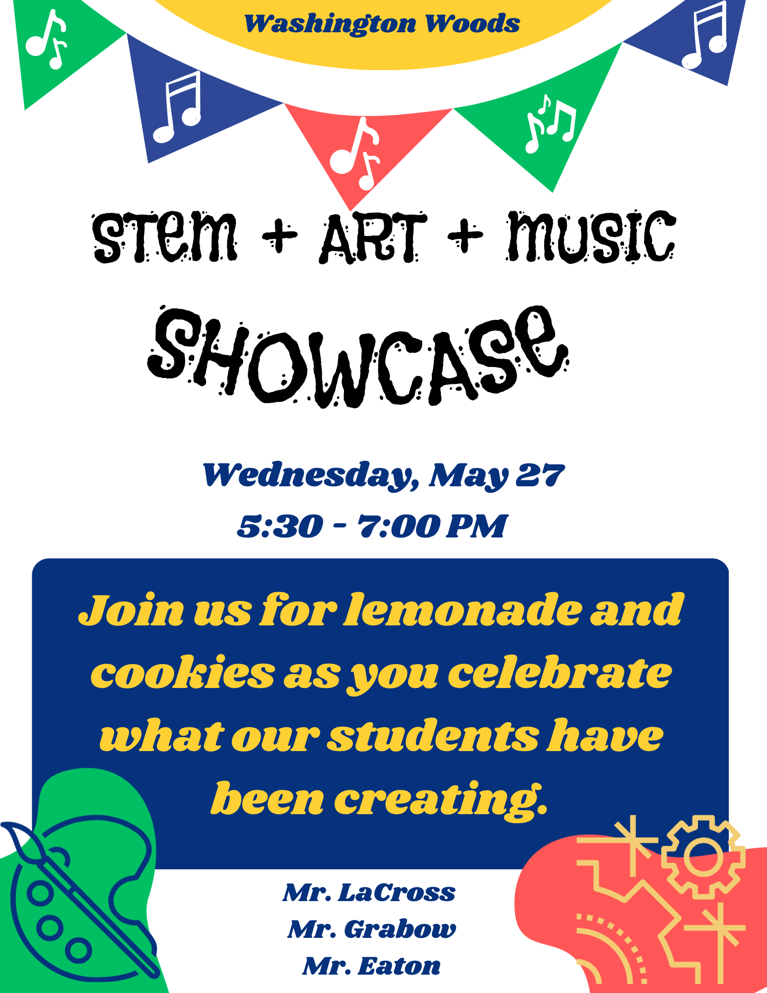 Stem, Art and Music Showcase. Wednesday, May 27 from 5:30 - 7:30 p.m. Join us for lemondade and cookies as you celebrate what our students have been creating. Hosted by teachers Mr. LaCross, Mr. Grabow, and Mr. Eaton.
