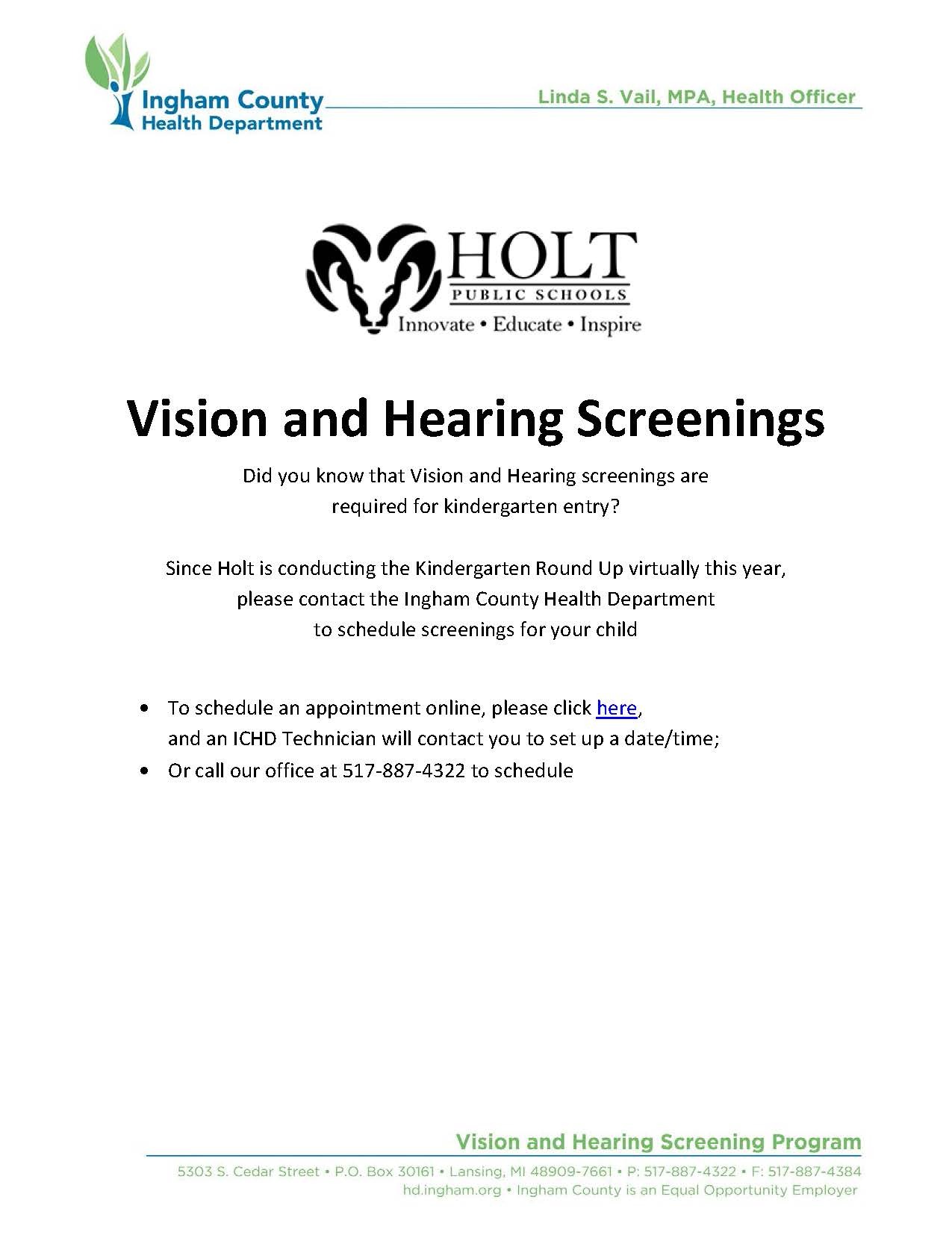 Vision and Hearing Screenings - Did you know that Vision and Hearing screenings are required for kindergarten entry? Since Holt is conducting the Kindergarten Round Up virtually this year,  please contact the Ingham County Health Department to schedule screenings for your child. To schedule an appointment online, please click here,  and an ICHD Technician will contact you to set up a date/time; Or call our office at 517-887-4322 to schedule
